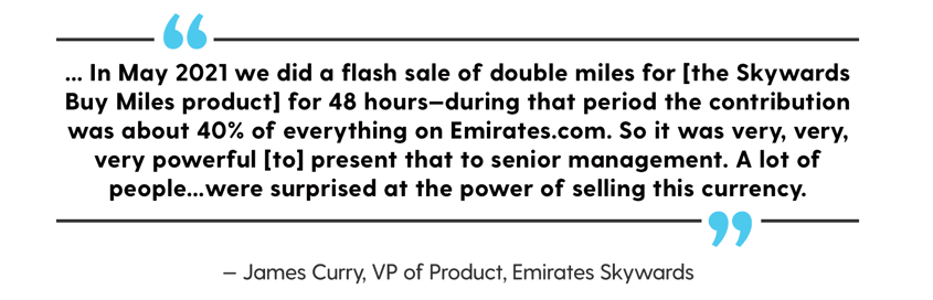 Quote from James Curry that reads, In May 2021 we did a flash sale of double miles for the Skywards Buy Miles product for 48 hours—during that period the contribution was about 40% of everything on Emriates.com. So it was very, very, very powerful to present that to senior management. A lot of people…were surprised at the power of selling this currency.